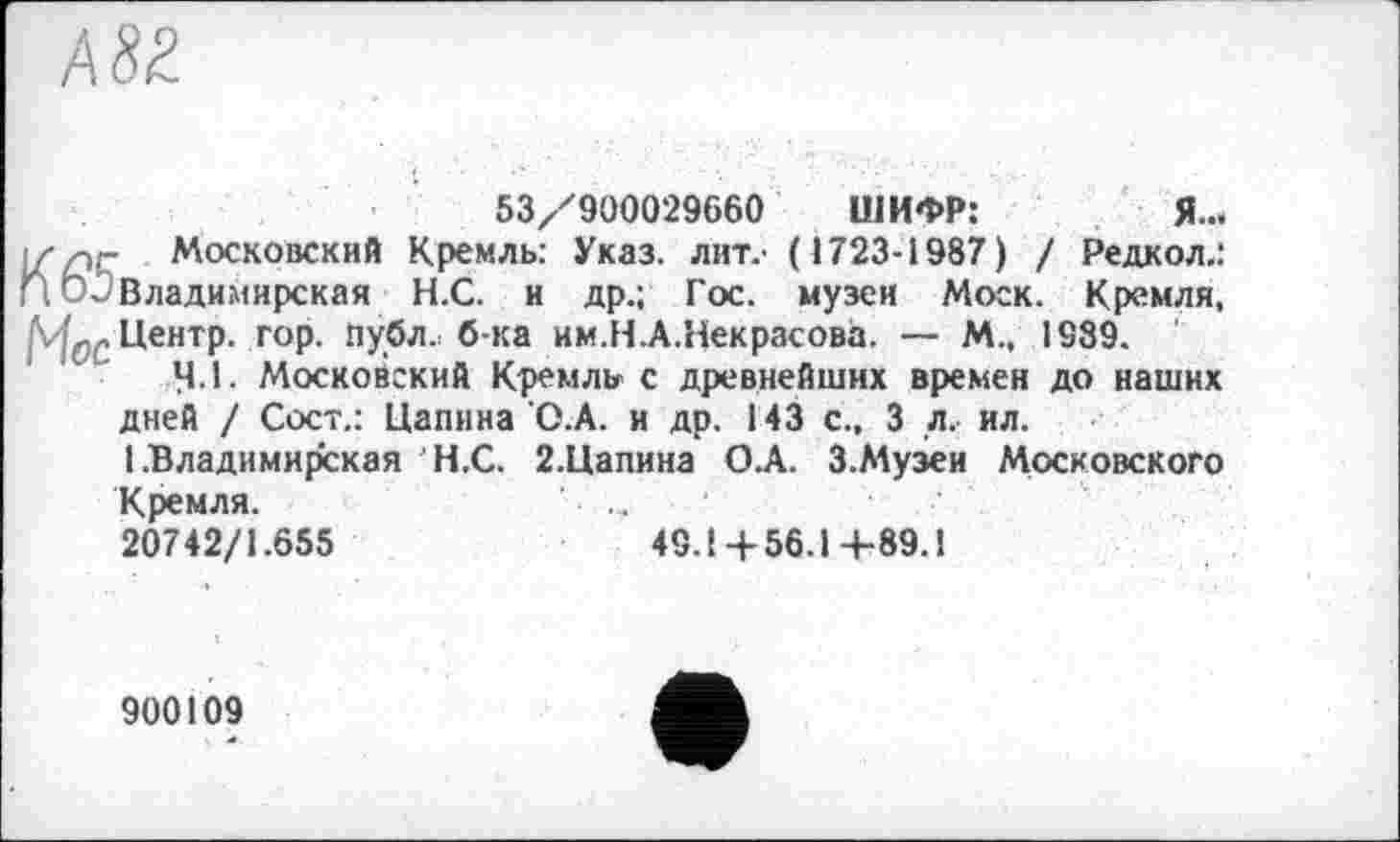 ﻿А 82
53/900029660 ШИФР:	Я...
і//эг Московский Кремль: Указ, лит.' (1723-1987) / Редкол.: П Владимирская Н.С. и др.; Гос. музеи Моск. Кремля, Центр, гор. публ.; б-ка им.Н.А.Некрасова. — М., 1989.
4.1. Московский Кремль с древнейших времен до наших дней / Сост.: Цапина О.А. и др. 143 с., 3 л. ил.
1 .Владимирская Н.С. 2.Цапина О.А. З.Музеи Московского Кремля.
20742/1.655
49.1 +56.1 +89.1
900109